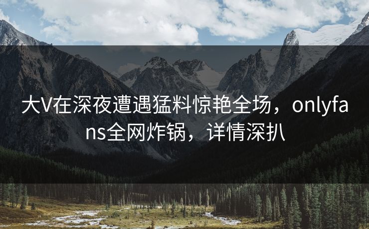 大V在深夜遭遇猛料惊艳全场，onlyfans全网炸锅，详情深扒