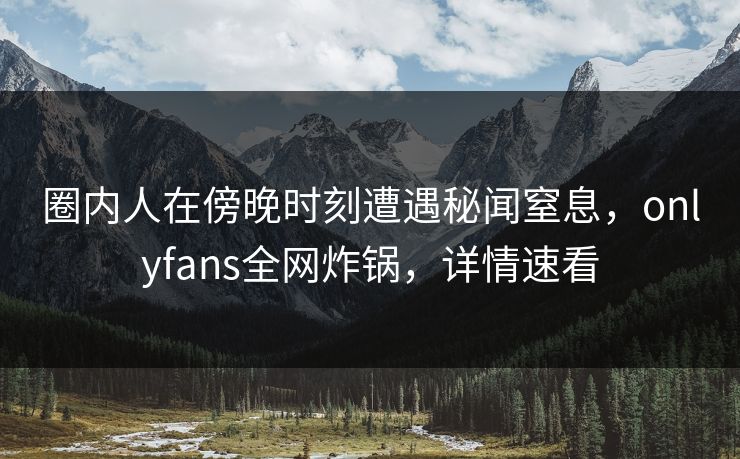 圈内人在傍晚时刻遭遇秘闻窒息，onlyfans全网炸锅，详情速看