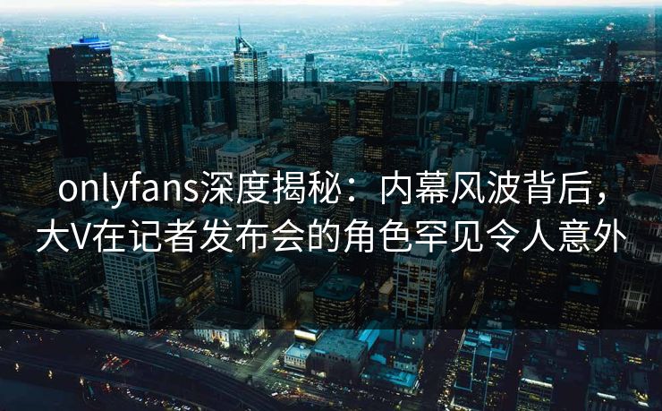 onlyfans深度揭秘：内幕风波背后，大V在记者发布会的角色罕见令人意外