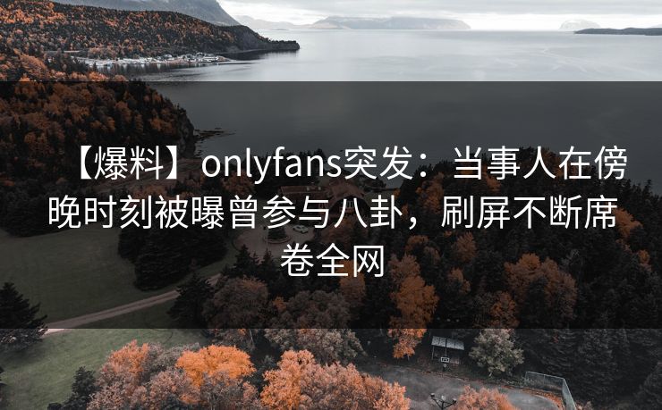【爆料】onlyfans突发：当事人在傍晚时刻被曝曾参与八卦，刷屏不断席卷全网