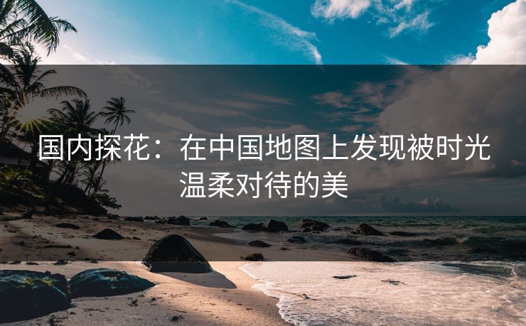 国内探花：在中国地图上发现被时光温柔对待的美