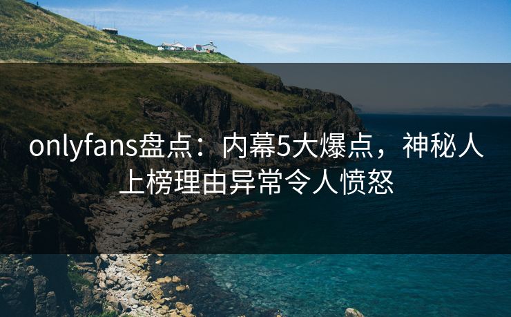 onlyfans盘点：内幕5大爆点，神秘人上榜理由异常令人愤怒
