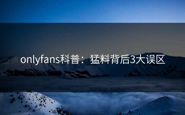 onlyfans科普：猛料背后3大误区