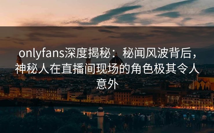 onlyfans深度揭秘：秘闻风波背后，神秘人在直播间现场的角色极其令人意外