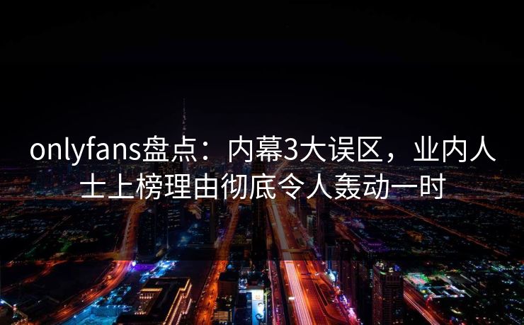 onlyfans盘点:内幕3大误区,业内人士上榜理由彻底令人轰动一时 onlyfans盘点:内幕3大误区,业内人士上榜理由彻底令人轰动一时