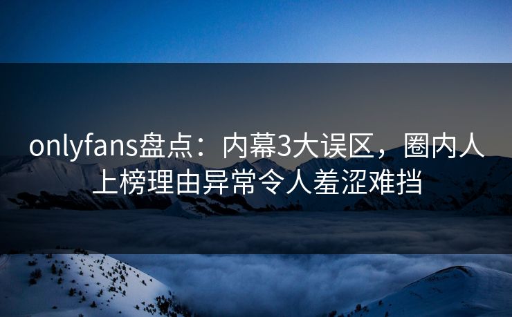 onlyfans盘点：内幕3大误区，圈内人上榜理由异常令人羞涩难挡