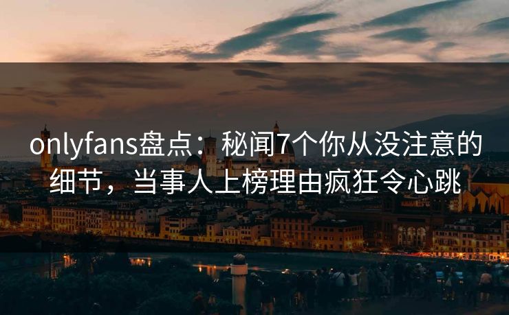 onlyfans盘点：秘闻7个你从没注意的细节，当事人上榜理由疯狂令心跳