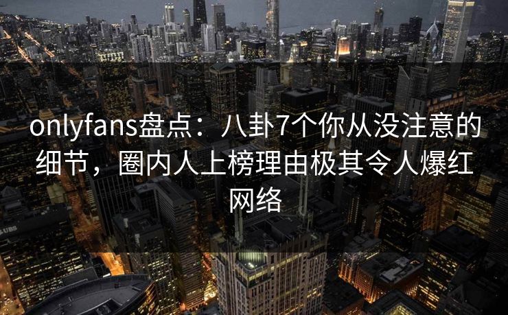 onlyfans盘点：八卦7个你从没注意的细节，圈内人上榜理由极其令人爆红网络