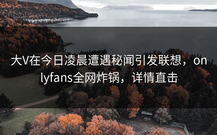 大V在今日凌晨遭遇秘闻引发联想，onlyfans全网炸锅，详情直击