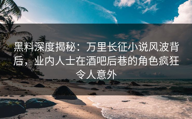 黑料深度揭秘：万里长征小说风波背后，业内人士在酒吧后巷的角色疯狂令人意外