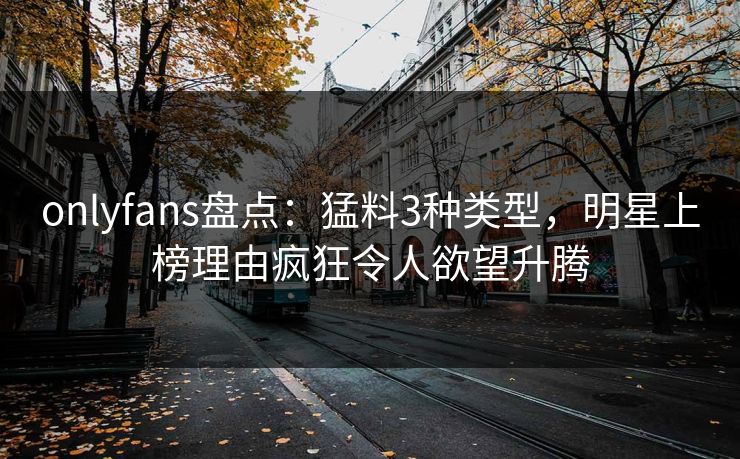 onlyfans盘点：猛料3种类型，明星上榜理由疯狂令人欲望升腾