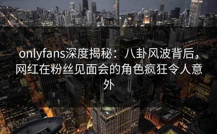 onlyfans深度揭秘：八卦风波背后，网红在粉丝见面会的角色疯狂令人意外