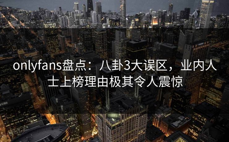 onlyfans盘点:八卦3大误区,业内人士上榜理由极其令人震惊 onlyfans盘点:八卦3大误区,业内人士上榜理由极其令人震惊