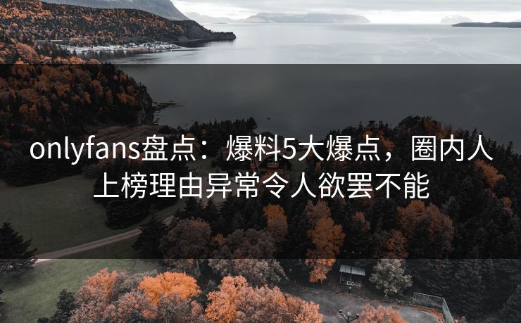 onlyfans盘点：爆料5大爆点，圈内人上榜理由异常令人欲罢不能