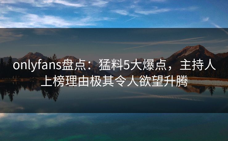 onlyfans盘点：猛料5大爆点，主持人上榜理由极其令人欲望升腾