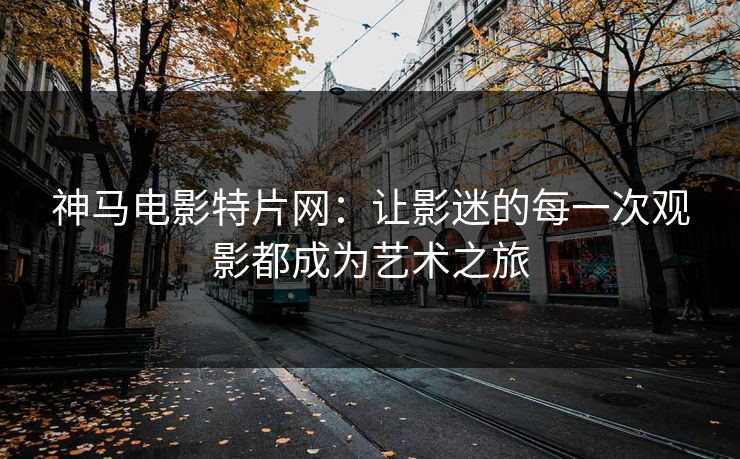 神马电影特片网：让影迷的每一次观影都成为艺术之旅