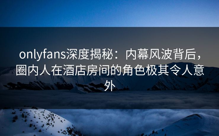 onlyfans深度揭秘：内幕风波背后，圈内人在酒店房间的角色极其令人意外