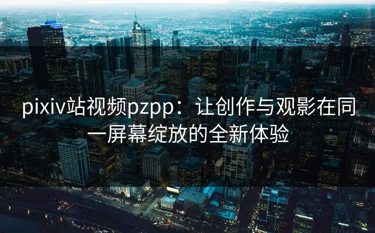 pixiv站视频pzpp：让创作与观影在同一屏幕绽放的全新体验