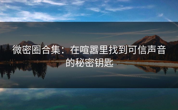 微密圈合集：在喧嚣里找到可信声音的秘密钥匙