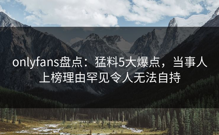 onlyfans盘点：猛料5大爆点，当事人上榜理由罕见令人无法自持