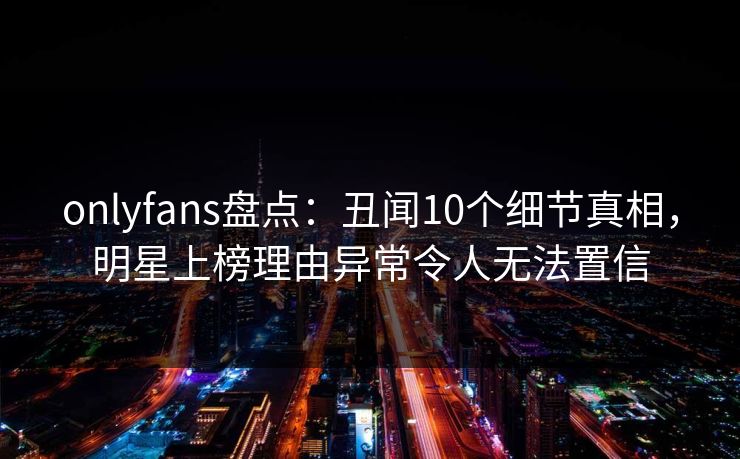 onlyfans盘点：丑闻10个细节真相，明星上榜理由异常令人无法置信