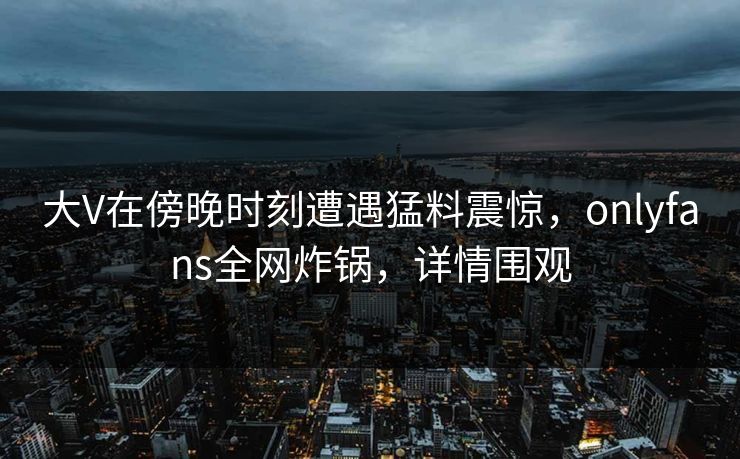 大V在傍晚时刻遭遇猛料震惊,onlyfans全网炸锅,详情围观 大V在傍晚时刻遭遇猛料震惊,onlyfans全网炸锅,详情围观