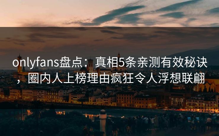 onlyfans盘点：真相5条亲测有效秘诀，圈内人上榜理由疯狂令人浮想联翩