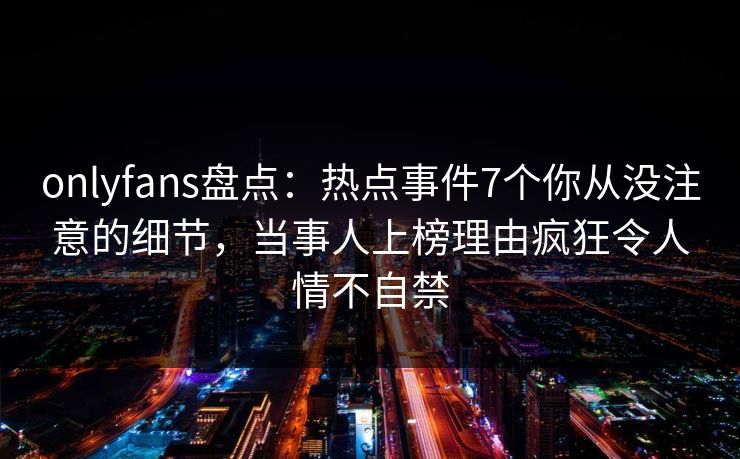 onlyfans盘点：热点事件7个你从没注意的细节，当事人上榜理由疯狂令人情不自禁