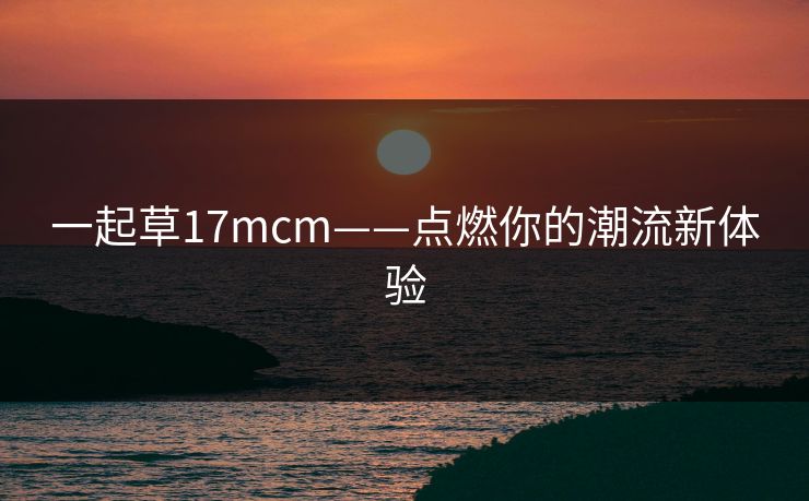一起草17mcm——点燃你的潮流新体验 一起草17mcm——点燃你的潮流新体验