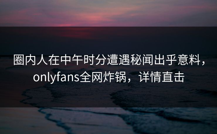 圈内人在中午时分遭遇秘闻出乎意料,onlyfans全网炸锅,详情直击 圈内人在中午时分遭遇秘闻出乎意料,onlyfans全网炸锅,详情直击
