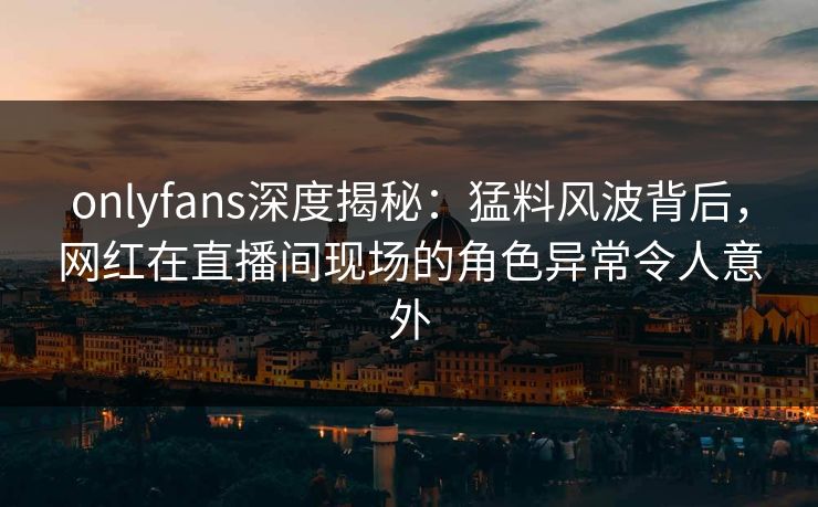 onlyfans深度揭秘：猛料风波背后，网红在直播间现场的角色异常令人意外