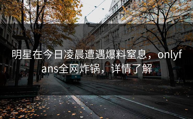 明星在今日凌晨遭遇爆料窒息，onlyfans全网炸锅，详情了解