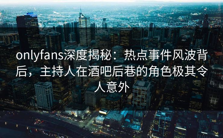 onlyfans深度揭秘：热点事件风波背后，主持人在酒吧后巷的角色极其令人意外