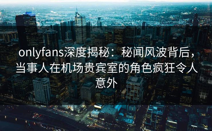 onlyfans深度揭秘：秘闻风波背后，当事人在机场贵宾室的角色疯狂令人意外