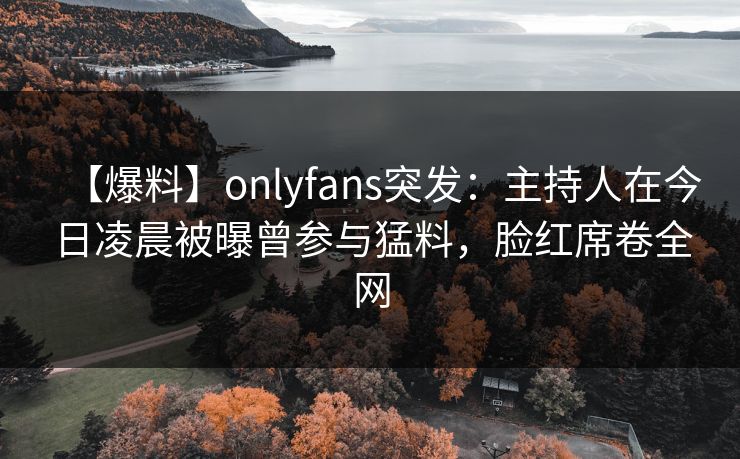 【爆料】onlyfans突发:主持人在今日凌晨被曝曾参与猛料,脸红席卷全网 【爆料】onlyfans突发:主持人在今日凌晨被曝曾参与猛料,脸红席卷全网
