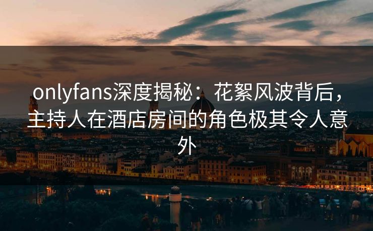onlyfans深度揭秘：花絮风波背后，主持人在酒店房间的角色极其令人意外