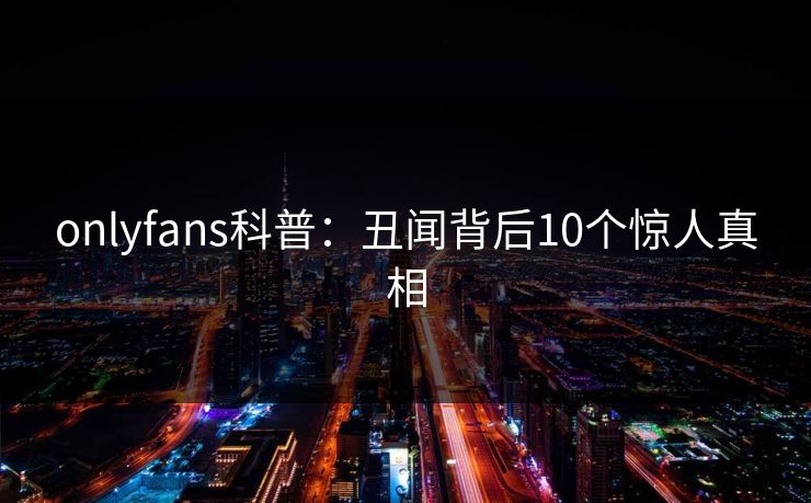 onlyfans科普：丑闻背后10个惊人真相