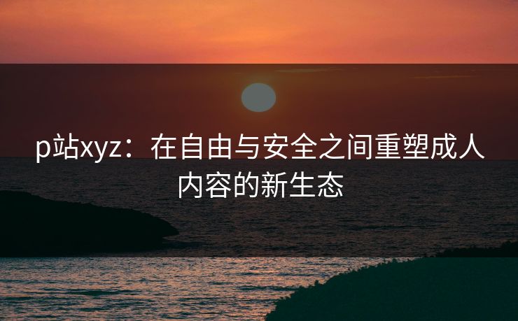 p站xyz：在自由与安全之间重塑成人内容的新生态