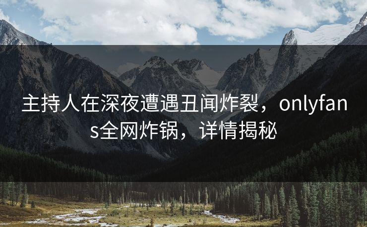 主持人在深夜遭遇丑闻炸裂，onlyfans全网炸锅，详情揭秘
