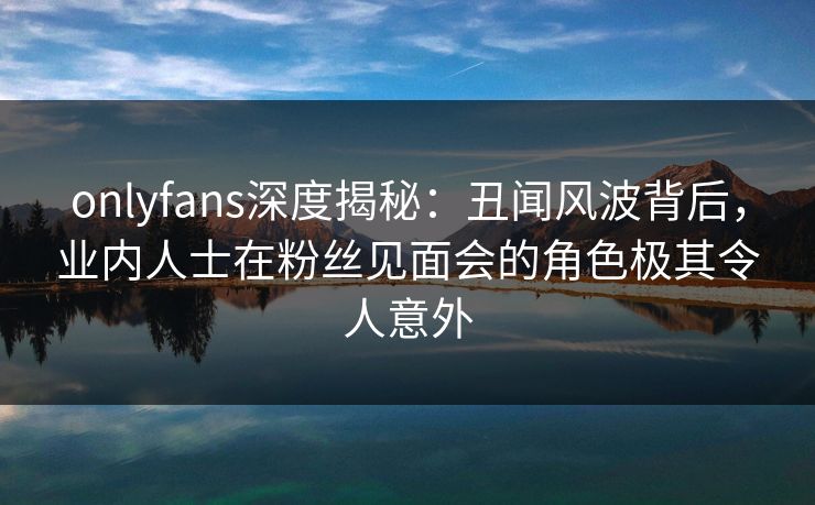 onlyfans深度揭秘：丑闻风波背后，业内人士在粉丝见面会的角色极其令人意外