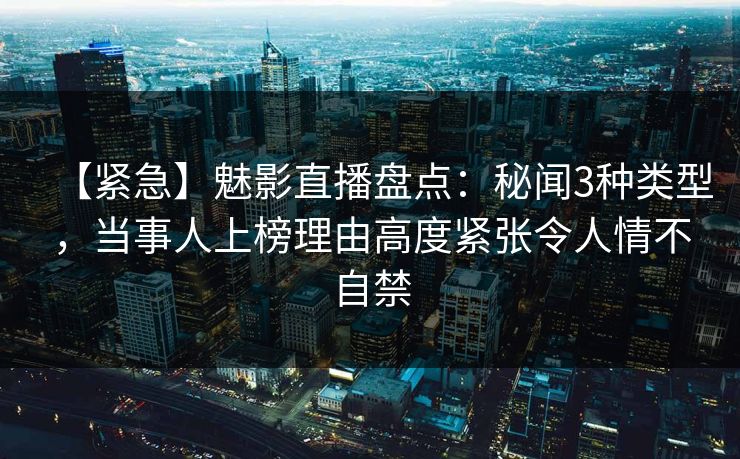 【紧急】魅影直播盘点：秘闻3种类型，当事人上榜理由高度紧张令人情不自禁