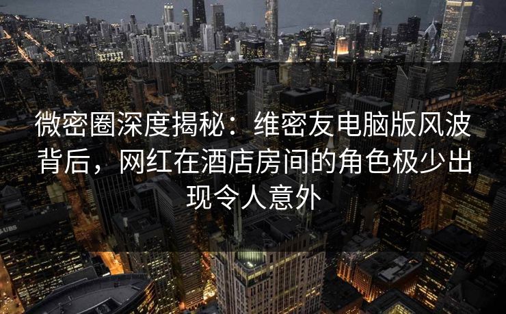 微密圈深度揭秘：维密友电脑版风波背后，网红在酒店房间的角色极少出现令人意外