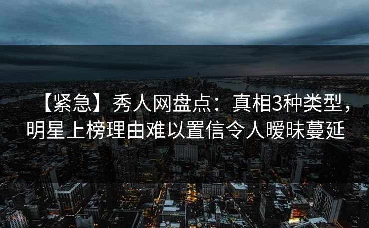 【紧急】秀人网盘点：真相3种类型，明星上榜理由难以置信令人暧昧蔓延