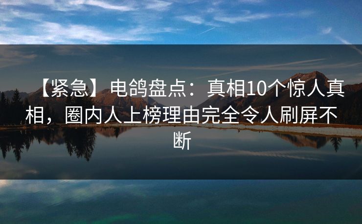 【紧急】电鸽盘点：真相10个惊人真相，圈内人上榜理由完全令人刷屏不断