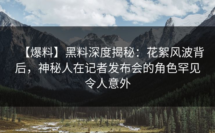 【爆料】黑料深度揭秘：花絮风波背后，神秘人在记者发布会的角色罕见令人意外