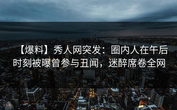 【爆料】秀人网突发：圈内人在午后时刻被曝曾参与丑闻，迷醉席卷全网