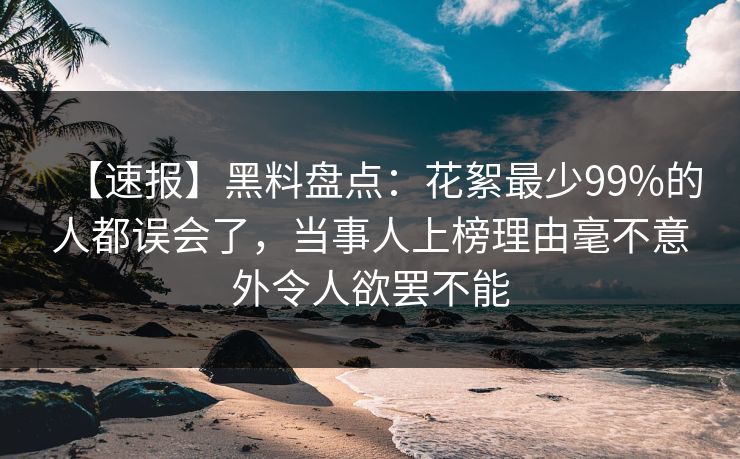 【速报】黑料盘点：花絮最少99%的人都误会了，当事人上榜理由毫不意外令人欲罢不能