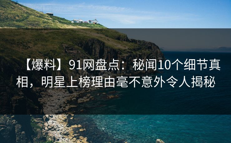 【爆料】91网盘点：秘闻10个细节真相，明星上榜理由毫不意外令人揭秘