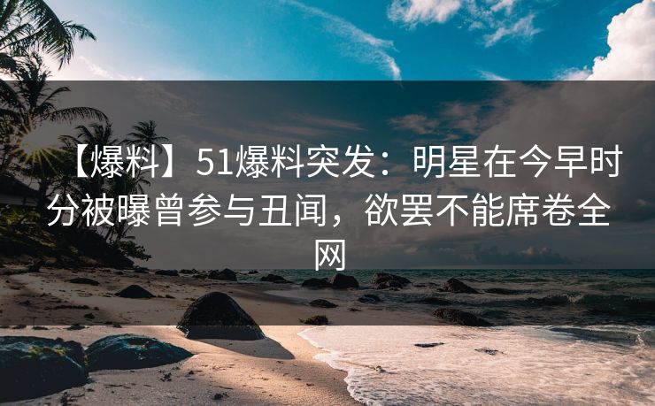 【爆料】51爆料突发：明星在今早时分被曝曾参与丑闻，欲罢不能席卷全网