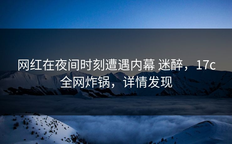 网红在夜间时刻遭遇内幕 迷醉，17c全网炸锅，详情发现